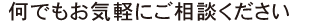 何でもお気軽にご相談ください